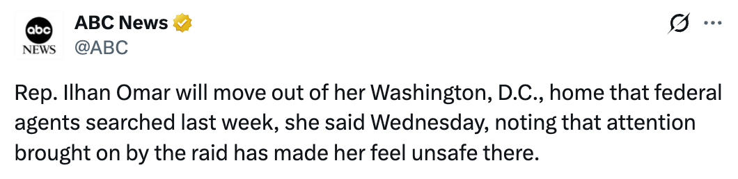 ABC News: 'Rep. Ilhan Omar will move out of her Washington, D.C., home that federal agents searched last week, she said Wednesday, noting that attention brought on by the raid has made her feel unsafe there.'